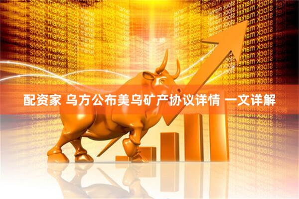 配资家 乌方公布美乌矿产协议详情 一文详解