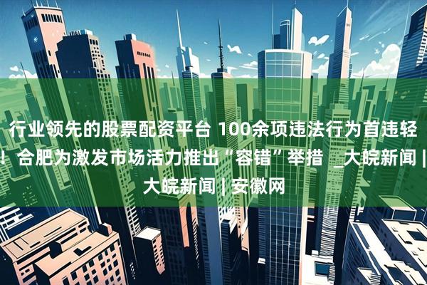 行业领先的股票配资平台 100余项违法行为首违轻微免罚！合肥为激发市场活力推出“容错”举措  _大皖新闻 | 安徽网