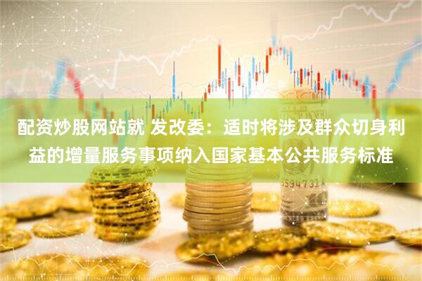 配资炒股网站就 发改委：适时将涉及群众切身利益的增量服务事项纳入国家基本公共服务标准