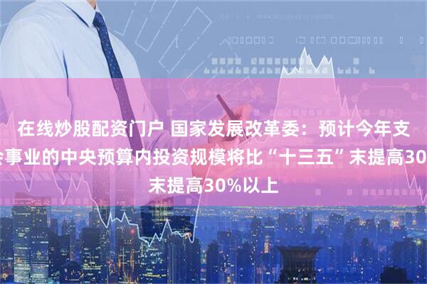 在线炒股配资门户 国家发展改革委：预计今年支持社会事业的中央预算内投资规模将比“十三五”末提高30%以上
