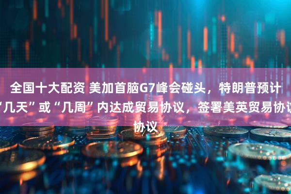 全国十大配资 美加首脑G7峰会碰头，特朗普预计“几天”或“几周”内达成贸易协议，签署美英贸易协议