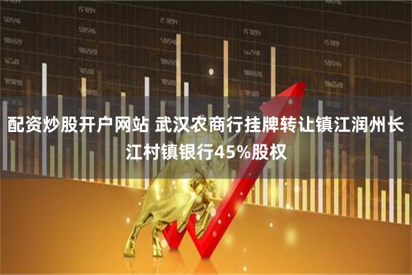 配资炒股开户网站 武汉农商行挂牌转让镇江润州长江村镇银行45%股权