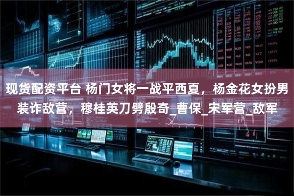 现货配资平台 杨门女将一战平西夏，杨金花女扮男装诈敌营，穆桂英刀劈殷奇_曹保_宋军营_敌军