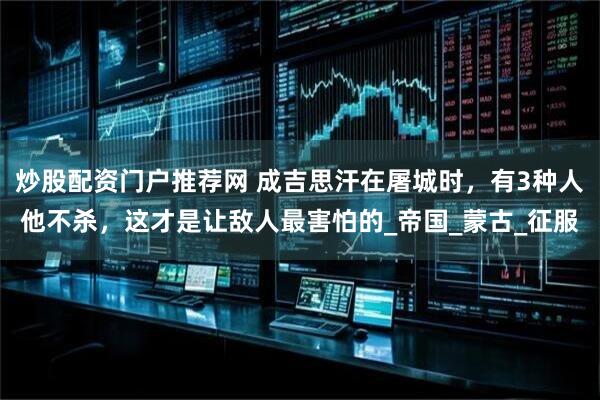 炒股配资门户推荐网 成吉思汗在屠城时，有3种人他不杀，这才是让敌人最害怕的_帝国_蒙古_征服