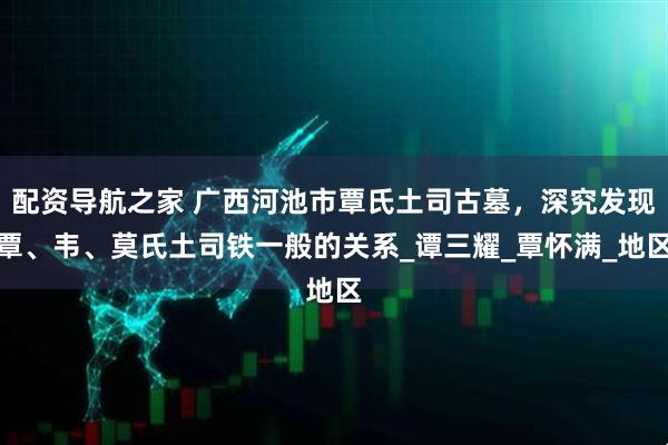 配资导航之家 广西河池市覃氏土司古墓，深究发现覃、韦、莫氏土司铁一般的关系_谭三耀_覃怀满_地区