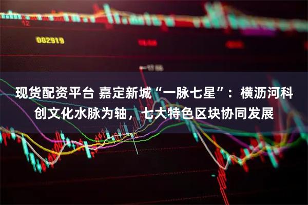现货配资平台 嘉定新城“一脉七星”：横沥河科创文化水脉为轴，七大特色区块协同发展