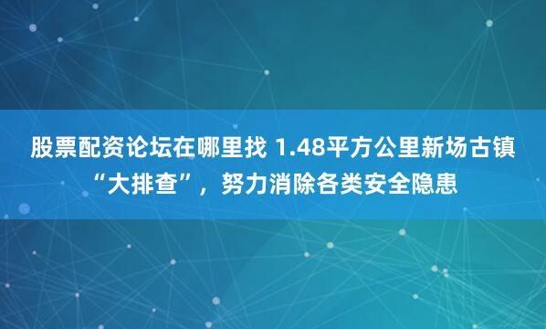 股票配资论坛在哪里找 1.48平方公里新场古镇“大排查”，努力消除各类安全隐患