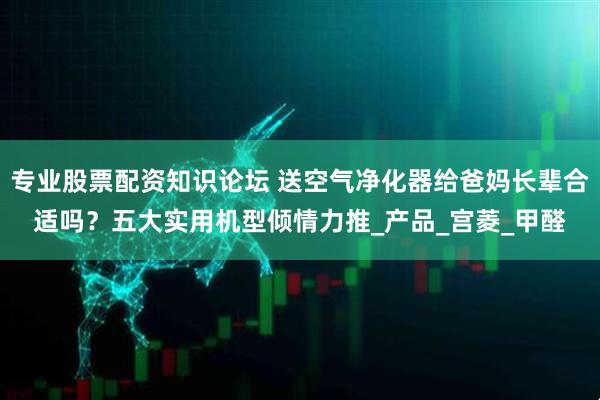 专业股票配资知识论坛 送空气净化器给爸妈长辈合适吗？五大实用机型倾情力推_产品_宫菱_甲醛