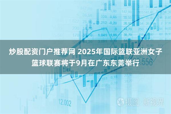 炒股配资门户推荐网 2025年国际篮联亚洲女子篮球联赛将于9月在广东东莞举行