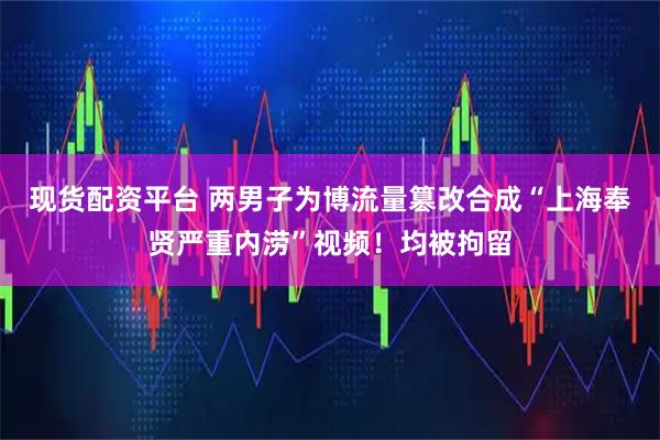 现货配资平台 两男子为博流量篡改合成“上海奉贤严重内涝”视频！均被拘留