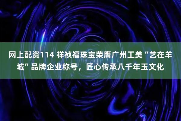 网上配资114 祥祯福珠宝荣膺广州工美“艺在羊城”品牌企业称号，匠心传承八千年玉文化