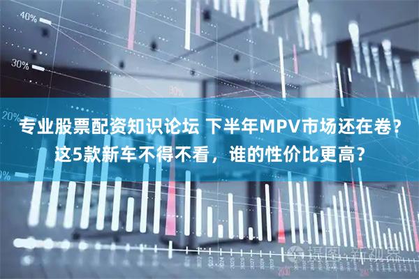专业股票配资知识论坛 下半年MPV市场还在卷？这5款新车不得不看，谁的性价比更高？