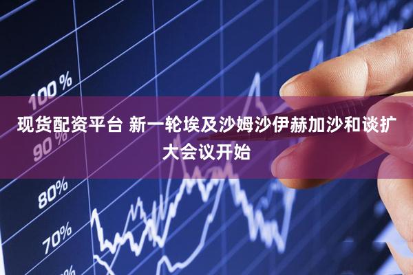 现货配资平台 新一轮埃及沙姆沙伊赫加沙和谈扩大会议开始