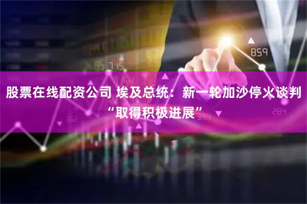 股票在线配资公司 埃及总统：新一轮加沙停火谈判“取得积极进展”