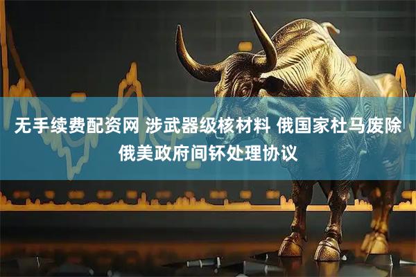无手续费配资网 涉武器级核材料 俄国家杜马废除俄美政府间钚处理协议