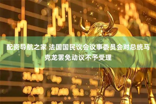 配资导航之家 法国国民议会议事委员会对总统马克龙罢免动议不予受理