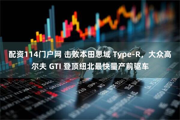配资114门户网 击败本田思域 Type-R，大众高尔夫 GTI 登顶纽北最快量产前驱车